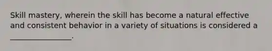 Skill mastery, wherein the skill has become a natural effective and consistent behavior in a variety of situations is considered a ________________.