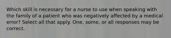 Which skill is necessary for a nurse to use when speaking with the family of a patient who was negatively affected by a medical error? Select all that apply. One, some, or all responses may be correct.