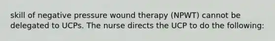 skill of negative pressure wound therapy (NPWT) cannot be delegated to UCPs. The nurse directs the UCP to do the following: