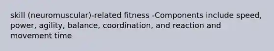 skill (neuromuscular)-related fitness -Components include speed, power, agility, balance, coordination, and reaction and movement time