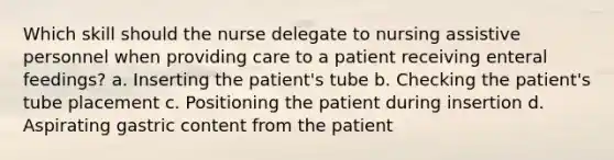 Which skill should the nurse delegate to nursing assistive personnel when providing care to a patient receiving enteral feedings? a. Inserting the patient's tube b. Checking the patient's tube placement c. Positioning the patient during insertion d. Aspirating gastric content from the patient