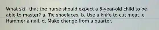 What skill that the nurse should expect a 5-year-old child to be able to master? a. Tie shoelaces. b. Use a knife to cut meat. c. Hammer a nail. d. Make change from a quarter.