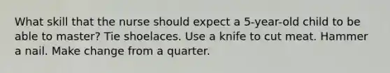 What skill that the nurse should expect a 5-year-old child to be able to master? Tie shoelaces. Use a knife to cut meat. Hammer a nail. Make change from a quarter.