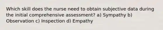 Which skill does the nurse need to obtain subjective data during the initial comprehensive assessment? a) Sympathy b) Observation c) Inspection d) Empathy