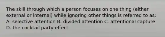 The skill through which a person focuses on one thing (either external or internal) while ignoring other things is referred to as: A. selective attention B. divided attention C. attentional capture D. the cocktail party effect