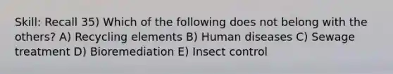 Skill: Recall 35) Which of the following does not belong with the others? A) Recycling elements B) Human diseases C) Sewage treatment D) Bioremediation E) Insect control