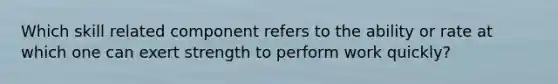 Which skill related component refers to the ability or rate at which one can exert strength to perform work quickly?