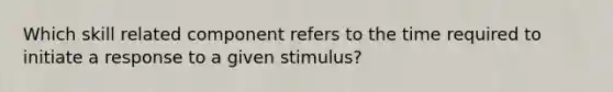 Which skill related component refers to the time required to initiate a response to a given stimulus?