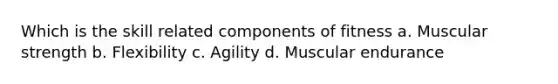 Which is the skill related components of fitness a. Muscular strength b. Flexibility c. Agility d. Muscular endurance