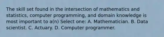 The skill set found in the intersection of mathematics and statistics, computer programming, and domain knowledge is most important to a(n) Select one: A. Mathematician. B. Data scientist. C. Actuary. D. Computer programmer.