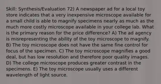 Skill: Synthesis/Evaluation 72) A newspaper ad for a local toy store indicates that a very inexpensive microscope available for a small child is able to magnify specimens nearly as much as the much more costly microscope available in your college lab. What is the primary reason for the price difference? A) The ad agency is misrepresenting the ability of the toy microscope to magnify. B) The toy microscope does not have the same fine control for focus of the specimen. C) The toy microscope magnifies a good deal, but has low resolution and therefore poor quality images. D) The college microscope produces greater contrast in the specimens. E) The toy microscope usually uses a different wavelength of light source.