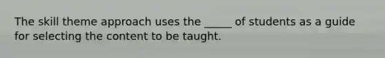 The skill theme approach uses the _____ of students as a guide for selecting the content to be taught.