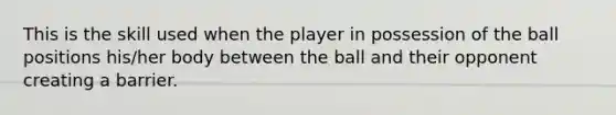 This is the skill used when the player in possession of the ball positions his/her body between the ball and their opponent creating a barrier.