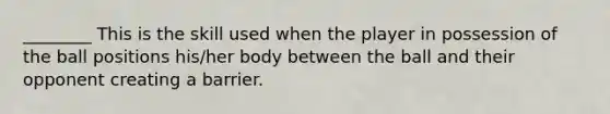 ________ This is the skill used when the player in possession of the ball positions his/her body between the ball and their opponent creating a barrier.