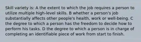 Skill variety is: A the extent to which the job requires a person to utilize multiple high-level skills. B whether a person's job substantially affects other people's health, work or well-being. C the degree to which a person has the freedom to decide how to perform his tasks. D the degree to which a person is in charge of completing an identifiable piece of work from start to finish.