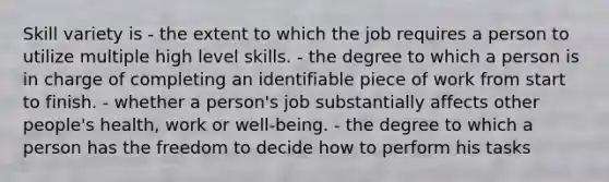 Skill variety is - the extent to which the job requires a person to utilize multiple high level skills. - the degree to which a person is in charge of completing an identifiable piece of work from start to finish. - whether a person's job substantially affects other people's health, work or well-being. - the degree to which a person has the freedom to decide how to perform his tasks