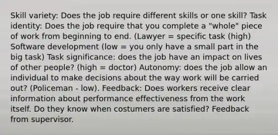 Skill variety: Does the job require different skills or one skill? Task identity: Does the job require that you complete a "whole" piece of work from beginning to end. (Lawyer = specific task (high) Software development (low = you only have a small part in the big task) Task significance: does the job have an impact on lives of other people? (high = doctor) Autonomy: does the job allow an individual to make decisions about the way work will be carried out? (Policeman - low). Feedback: Does workers receive clear information about performance effectiveness from the work itself. Do they know when costumers are satisfied? Feedback from supervisor.