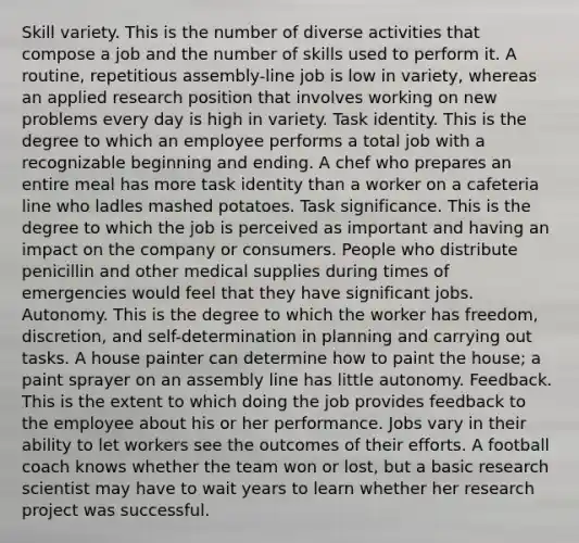 Skill variety. This is the number of diverse activities that compose a job and the number of skills used to perform it. A routine, repetitious assembly-line job is low in variety, whereas an applied research position that involves working on new problems every day is high in variety. Task identity. This is the degree to which an employee performs a total job with a recognizable beginning and ending. A chef who prepares an entire meal has more task identity than a worker on a cafeteria line who ladles mashed potatoes. Task significance. This is the degree to which the job is perceived as important and having an impact on the company or consumers. People who distribute penicillin and other medical supplies during times of emergencies would feel that they have significant jobs. Autonomy. This is the degree to which the worker has freedom, discretion, and self-determination in planning and carrying out tasks. A house painter can determine how to paint the house; a paint sprayer on an assembly line has little autonomy. Feedback. This is the extent to which doing the job provides feedback to the employee about his or her performance. Jobs vary in their ability to let workers see the outcomes of their efforts. A football coach knows whether the team won or lost, but a basic research scientist may have to wait years to learn whether her research project was successful.