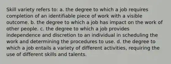 Skill variety refers to: a. the degree to which a job requires completion of an identifiable piece of work with a visible outcome. b. the degree to which a job has impact on the work of other people. c. the degree to which a job provides independence and discretion to an individual in scheduling the work and determining the procedures to use. d. the degree to which a job entails a variety of different activities, requiring the use of different skills and talents.