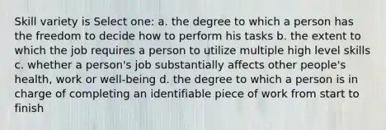 Skill variety is Select one: a. the degree to which a person has the freedom to decide how to perform his tasks b. the extent to which the job requires a person to utilize multiple high level skills c. whether a person's job substantially affects other people's health, work or well-being d. the degree to which a person is in charge of completing an identifiable piece of work from start to finish