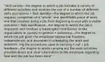 "Skill variety—the degree to which a job includes a variety of different activities and involves the use of a number of different skills and talents • Task identity—the degree to which the job requires completion of a "whole" and identifiable piece of work, one that involves doing a job from beginning to end with a visible outcome • Task significance—the degree to which the job is important and involves a meaningful contribution to the organization or society in general • Autonomy—the degree to which the job gives the employee substantial freedom, independence, and discretion in scheduling the work and determin- ing the procedures used in carrying it out • Job feedback—the degree to which carrying out the work activities provides direct and clear information to the employee regarding how well the job has been done"