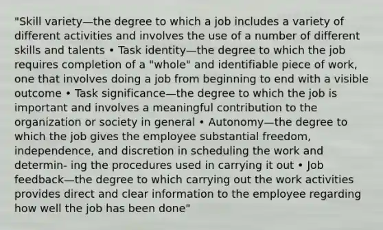 "Skill variety—the degree to which a job includes a variety of different activities and involves the use of a number of different skills and talents • Task identity—the degree to which the job requires completion of a "whole" and identifiable piece of work, one that involves doing a job from beginning to end with a visible outcome • Task significance—the degree to which the job is important and involves a meaningful contribution to the organization or society in general • Autonomy—the degree to which the job gives the employee substantial freedom, independence, and discretion in scheduling the work and determin- ing the procedures used in carrying it out • Job feedback—the degree to which carrying out the work activities provides direct and clear information to the employee regarding how well the job has been done"