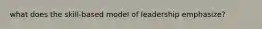 what does the skill-based model of leadership emphasize?
