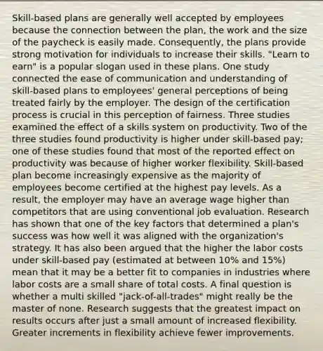 Skill-based plans are generally well accepted by employees because the connection between the plan, the work and the size of the paycheck is easily made. Consequently, the plans provide strong motivation for individuals to increase their skills. "Learn to earn" is a popular slogan used in these plans. One study connected the ease of communication and understanding of skill-based plans to employees' general perceptions of being treated fairly by the employer. The design of the certification process is crucial in this perception of fairness. Three studies examined the effect of a skills system on productivity. Two of the three studies found productivity is higher under skill-based pay; one of these studies found that most of the reported effect on productivity was because of higher worker flexibility. Skill-based plan become increasingly expensive as the majority of employees become certified at the highest pay levels. As a result, the employer may have an average wage higher than competitors that are using conventional job evaluation. Research has shown that one of the key factors that determined a plan's success was how well it was aligned with the organization's strategy. It has also been argued that the higher the labor costs under skill-based pay (estimated at between 10% and 15%) mean that it may be a better fit to companies in industries where labor costs are a small share of total costs. A final question is whether a multi skilled "jack-of-all-trades" might really be the master of none. Research suggests that the greatest impact on results occurs after just a small amount of increased flexibility. Greater increments in flexibility achieve fewer improvements.