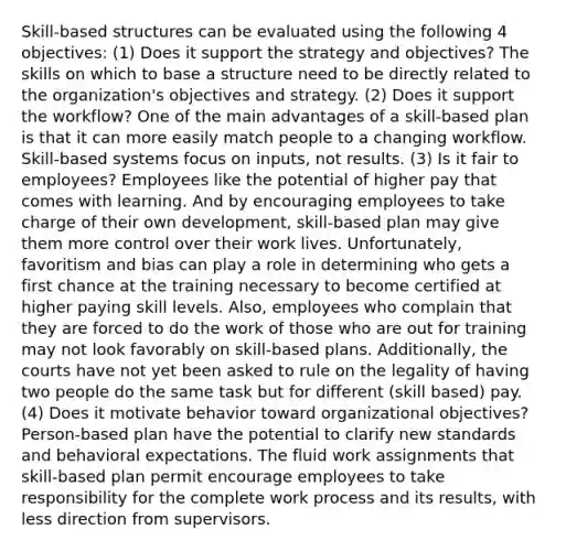 Skill-based structures can be evaluated using the following 4 objectives: (1) Does it support the strategy and objectives? The skills on which to base a structure need to be directly related to the organization's objectives and strategy. (2) Does it support the workflow? One of the main advantages of a skill-based plan is that it can more easily match people to a changing workflow. Skill-based systems focus on inputs, not results. (3) Is it fair to employees? Employees like the potential of higher pay that comes with learning. And by encouraging employees to take charge of their own development, skill-based plan may give them more control over their work lives. Unfortunately, favoritism and bias can play a role in determining who gets a first chance at the training necessary to become certified at higher paying skill levels. Also, employees who complain that they are forced to do the work of those who are out for training may not look favorably on skill-based plans. Additionally, the courts have not yet been asked to rule on the legality of having two people do the same task but for different (skill based) pay. (4) Does it motivate behavior toward organizational objectives? Person-based plan have the potential to clarify new standards and behavioral expectations. The fluid work assignments that skill-based plan permit encourage employees to take responsibility for the complete work process and its results, with less direction from supervisors.