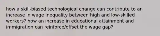 how a skill-biased technological change can contribute to an increase in wage inequality between high and low-skilled workers? how an increase in educational attainment and immigration can reinforce/offset the wage gap?