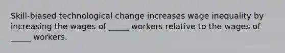 Skill-biased technological change increases wage inequality by increasing the wages of _____ workers relative to the wages of _____ workers.