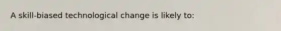 A skill-biased technological change is likely to: