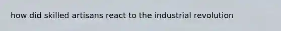 how did skilled artisans react to the industrial revolution