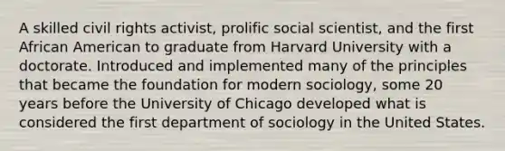 A skilled civil rights activist, prolific social scientist, and the first African American to graduate from Harvard University with a doctorate. Introduced and implemented many of the principles that became the foundation for modern sociology, some 20 years before the University of Chicago developed what is considered the first department of sociology in the United States.