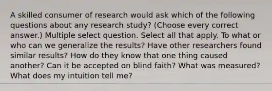 A skilled consumer of research would ask which of the following questions about any research study? (Choose every correct answer.) Multiple select question. Select all that apply. To what or who can we generalize the results? Have other researchers found similar results? How do they know that one thing caused another? Can it be accepted on blind faith? What was measured? What does my intuition tell me?