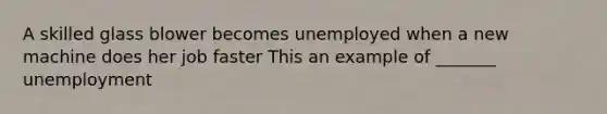 A skilled glass blower becomes unemployed when a new machine does her job faster This an example of _______ unemployment