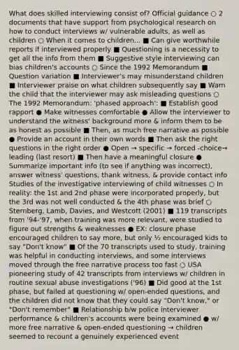 What does skilled interviewing consist of? Official guidance ○ 2 documents that have support from psychological research on how to conduct interviews w/ vulnerable adults, as well as children ○ When it comes to children... ■ Can give worthwhile reports if interviewed properly ■ Questioning is a necessity to get all the info from them ■ Suggestive style interviewing can bias children's accounts ○ Since the 1992 Memorandum ■ Question variation ■ Interviewer's may misunderstand children ■ Interviewer praise on what children subsequently say ■ Warn the child that the interviewer may ask misleading questions ○ The 1992 Memorandum: 'phased approach': ■ Establish good rapport ● Make witnesses comfortable ● Allow the interviewer to understand the witness' background more & inform them to be as honest as possible ■ Then, as much free narrative as possible ● Provide an account in their own words ■ Then ask the right questions in the right order ● Open → specific → forced -choice→ leading (last resort) ■ Then have a meaningful closure ● Summarize important info (to see if anything was incorrect), answer witness' questions, thank witness, & provide contact info Studies of the investigative interviewing of child witnesses ○ In reality: the 1st and 2nd phase were incorporated properly, but the 3rd was not well conducted & the 4th phase was brief ○ Sternberg, Lamb, Davies, and Westcott (2001) ■ 119 transcripts from '94-'97, when training was more relevant, were studied to figure out strengths & weaknesses ● EX: closure phase encouraged children to say more, but only ½ encouraged kids to say "Don't know" ■ Of the 70 transcripts used to study, training was helpful in conducting interviews, and some interviews moved through the free narrative process too fast ○ USA pioneering study of 42 transcripts from interviews w/ children in routine sexual abuse investigations ('96) ■ Did good at the 1st phase, but failed at questioning w/ open-ended questions, and the children did not know that they could say "Don't know," or "Don't remember" ■ Relationship b/w police interviewer performance & children's accounts were being examined ● w/ more free narrative & open-ended questioning → children seemed to recount a genuinely experienced event