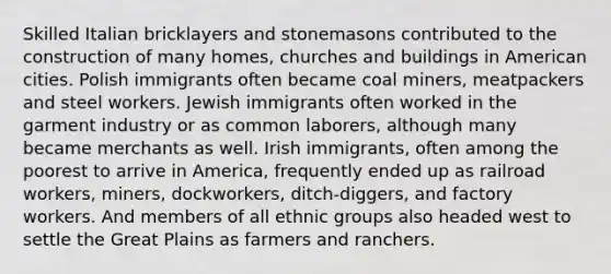 Skilled Italian bricklayers and stonemasons contributed to the construction of many homes, churches and buildings in American cities. Polish immigrants often became coal miners, meatpackers and steel workers. Jewish immigrants often worked in the garment industry or as common laborers, although many became merchants as well. Irish immigrants, often among the poorest to arrive in America, frequently ended up as railroad workers, miners, dockworkers, ditch-diggers, and factory workers. And members of all ethnic groups also headed west to settle the Great Plains as farmers and ranchers.