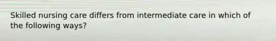 Skilled nursing care differs from intermediate care in which of the following ways?