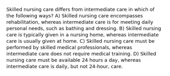 Skilled nursing care differs from intermediate care in which of the following ways? A) Skilled nursing care encompasses rehabilitation, whereas intermediate care is for meeting daily personal needs, such as bathing and dressing. B) Skilled nursing care is typically given in a nursing home, whereas intermediate care is usually given at home. C) Skilled nursing care must be performed by skilled medical professionals, whereas intermediate care does not require medical training. D) Skilled nursing care must be available 24 hours a day, whereas intermediate care is daily, but not 24-hour, care.