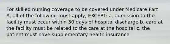 For skilled nursing coverage to be covered under Medicare Part A, all of the following must apply, EXCEPT: a. admission to the facility must occur within 30 days of hospital discharge b. care at the facility must be related to the care at the hospital c. the patient must have supplementary health insurance