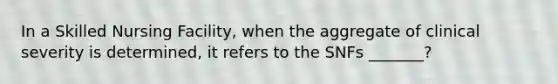 In a Skilled Nursing Facility, when the aggregate of clinical severity is determined, it refers to the SNFs _______?