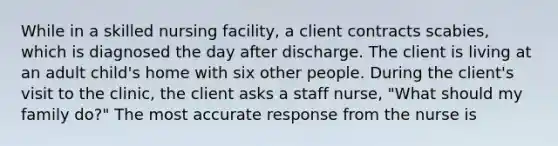 While in a skilled nursing facility, a client contracts scabies, which is diagnosed the day after discharge. The client is living at an adult child's home with six other people. During the client's visit to the clinic, the client asks a staff nurse, "What should my family do?" The most accurate response from the nurse is