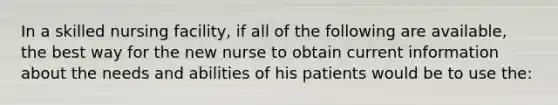 In a skilled nursing facility, if all of the following are available, the best way for the new nurse to obtain current information about the needs and abilities of his patients would be to use the: