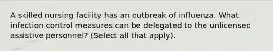 A skilled nursing facility has an outbreak of influenza. What infection control measures can be delegated to the unlicensed assistive personnel? (Select all that apply).