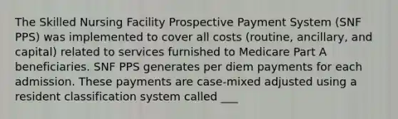 The Skilled Nursing Facility Prospective Payment System (SNF PPS) was implemented to cover all costs (routine, ancillary, and capital) related to services furnished to Medicare Part A beneficiaries. SNF PPS generates per diem payments for each admission. These payments are case-mixed adjusted using a resident classification system called ___