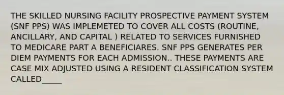 THE SKILLED NURSING FACILITY PROSPECTIVE PAYMENT SYSTEM (SNF PPS) WAS IMPLEMETED TO COVER ALL COSTS (ROUTINE, ANCILLARY, AND CAPITAL ) RELATED TO SERVICES FURNISHED TO MEDICARE PART A BENEFICIARES. SNF PPS GENERATES PER DIEM PAYMENTS FOR EACH ADMISSION.. THESE PAYMENTS ARE CASE MIX ADJUSTED USING A RESIDENT CLASSIFICATION SYSTEM CALLED_____