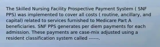 The Skilled Nursing Facility Prospective Payment System ( SNF PPS) was implemented to cover all costs ( routine, ancillary, and capital) related to services furnished to Medicare Part A beneficiaries. SNF PPS generates per diem payments for each admission. These payments are case-mix adjusted using a resident classification system called ------.