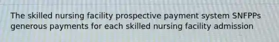 The skilled nursing facility prospective payment system SNFPPs generous payments for each skilled nursing facility admission