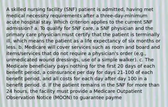 A skilled nursing facility (SNF) patient is admitted, having met medical necessity requirements after a three-day-minimum acute hospital stay. Which criterion applies to the current SNF admission? a. To qualify for SNF care, a SNF physician and the primary care physician must certify that the patient is terminally ill, which means the patient as a life expectancy of six months or less. b. Medicare will cover services such as room and board and items/services that do not require a physician's order (e.g., unmedicated wound dressings, use of a simple walker). c. The Medicare beneficiary pays nothing for the first 20 days of each benefit period, a coinsurance per day for days 21-100 of each benefit period, and all costs for each day after day 100 in a benefit period. d. If the patient remains in the SNF for <a href='https://www.questionai.com/knowledge/keWHlEPx42-more-than' class='anchor-knowledge'>more than</a> 24 hours, the facility must provide a Medicare Outpatient Observation Notice (MOON) to guarantee payme